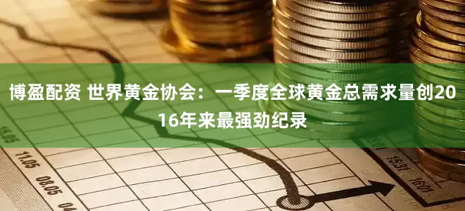 博盈配资 世界黄金协会：一季度全球黄金总需求量创2016年来最强劲纪录