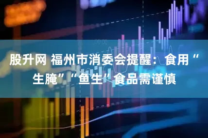 股升网 福州市消委会提醒：食用“生腌”“鱼生”食品需谨慎
