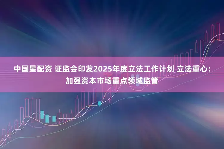 中国星配资 证监会印发2025年度立法工作计划 立法重心：加强资本市场重点领域监管