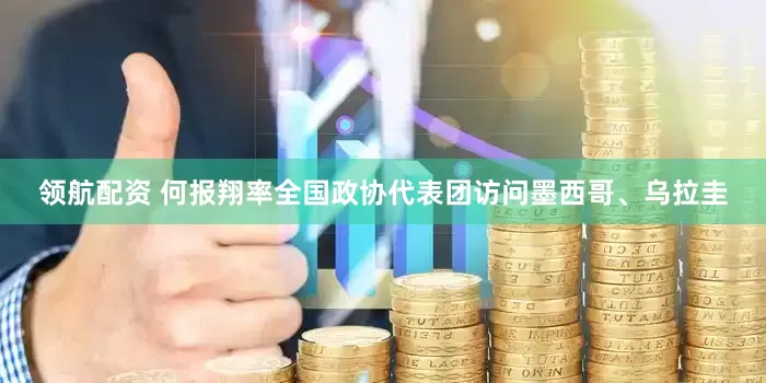 领航配资 何报翔率全国政协代表团访问墨西哥、乌拉圭