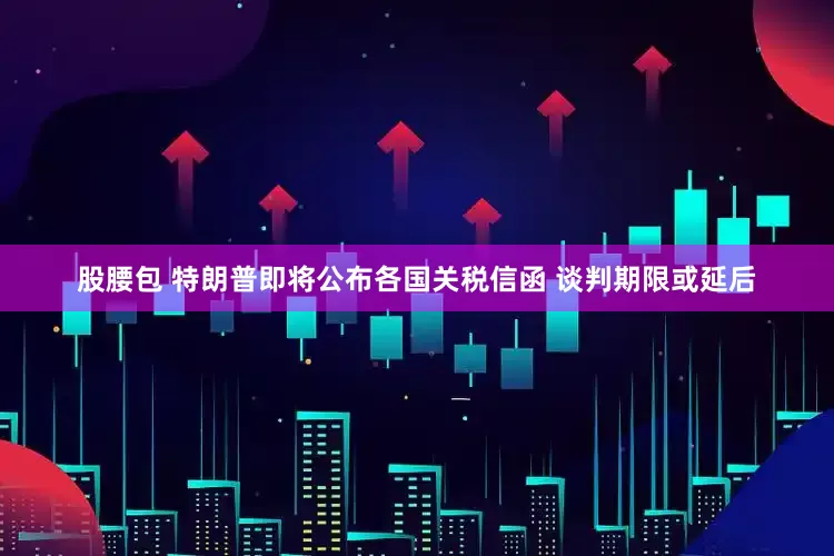 股腰包 特朗普即将公布各国关税信函 谈判期限或延后