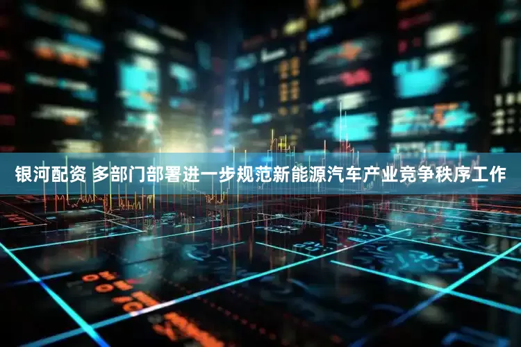 银河配资 多部门部署进一步规范新能源汽车产业竞争秩序工作