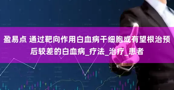 盈易点 通过靶向作用白血病干细胞或有望根治预后较差的白血病_疗法_治疗_患者