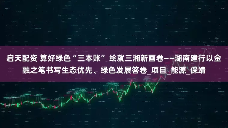 启天配资 算好绿色“三本账” 绘就三湘新画卷——湖南建行以金融之笔书写生态优先、绿色发展答卷_项目_能源_保靖