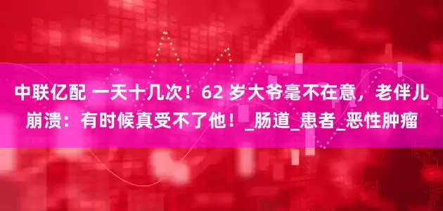 中联亿配 一天十几次！62 岁大爷毫不在意，老伴儿崩溃：有时候真受不了他！_肠道_患者_恶性肿瘤