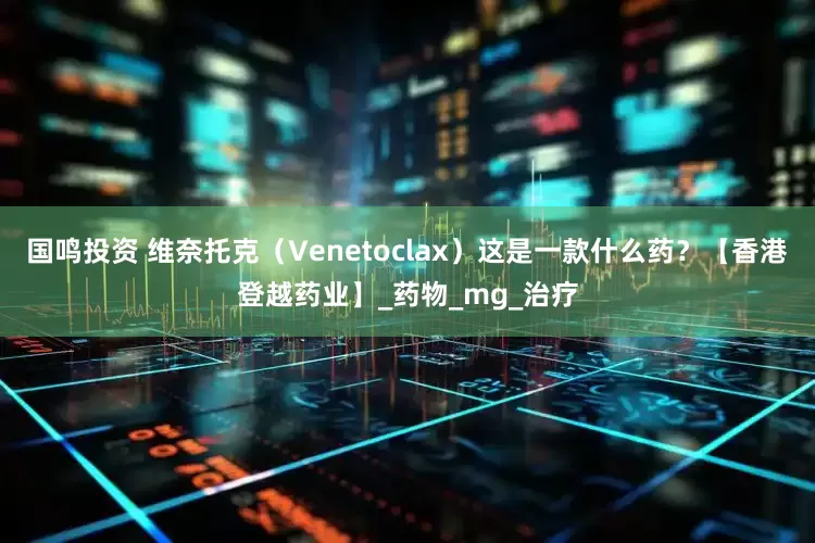 国鸣投资 维奈托克（Venetoclax）这是一款什么药？【香港登越药业】_药物_mg_治疗