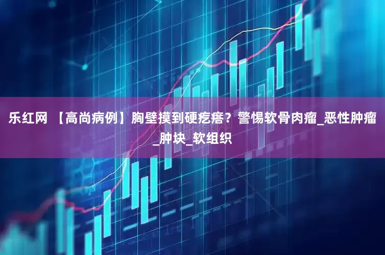 乐红网 【高尚病例】胸壁摸到硬疙瘩？警惕软骨肉瘤_恶性肿瘤_肿块_软组织