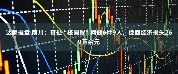 达麟操盘 南川：查处“校园餐”问题6件9人，挽回经济损失269万余元