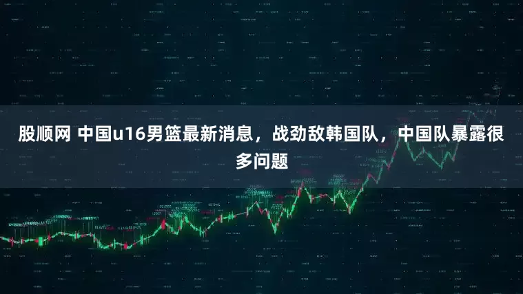 股顺网 中国u16男篮最新消息，战劲敌韩国队，中国队暴露很多问题