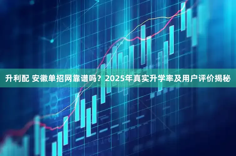 升利配 安徽单招网靠谱吗？2025年真实升学率及用户评价揭秘