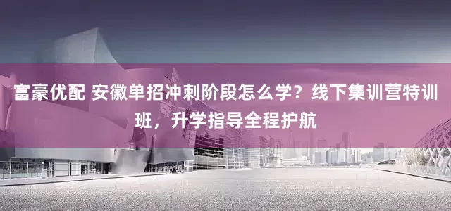 富豪优配 安徽单招冲刺阶段怎么学？线下集训营特训班，升学指导全程护航