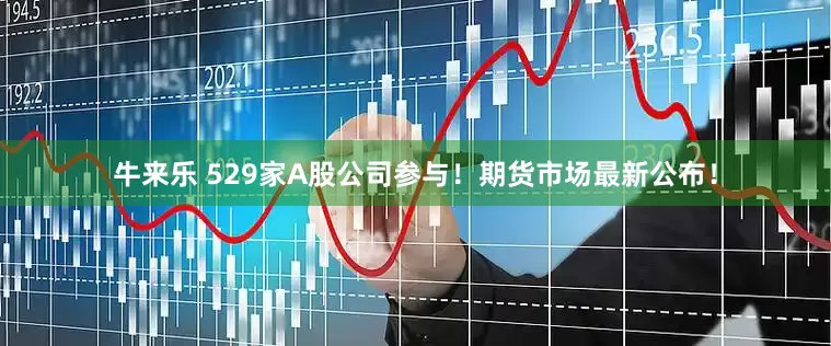 牛来乐 529家A股公司参与！期货市场最新公布！