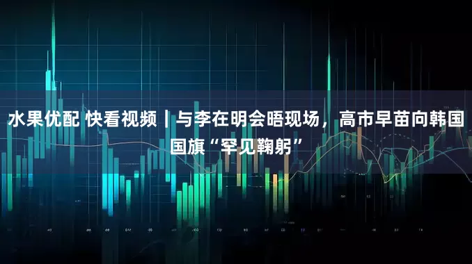 水果优配 快看视频｜与李在明会晤现场，高市早苗向韩国国旗“罕见鞠躬”