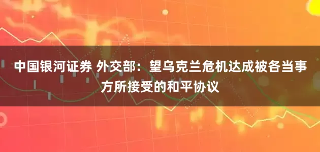 中国银河证券 外交部：望乌克兰危机达成被各当事方所接受的和平协议