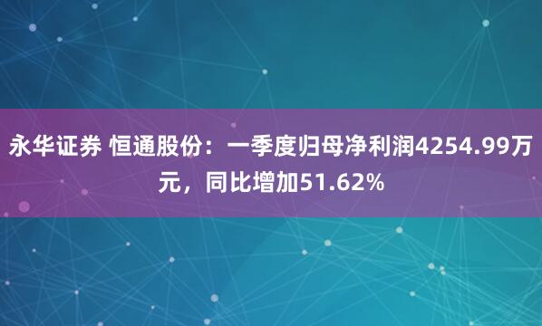 永华证券 恒通股份：一季度归母净利润4254.99万元，同比增加51.62%