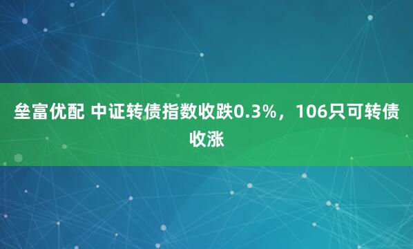 垒富优配 中证转债指数收跌0.3%，106只可转债收涨