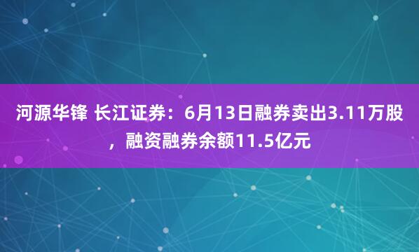 河源华锋 长江证券：6月13日融券卖出3.11万股，融资融券余额11.5亿元