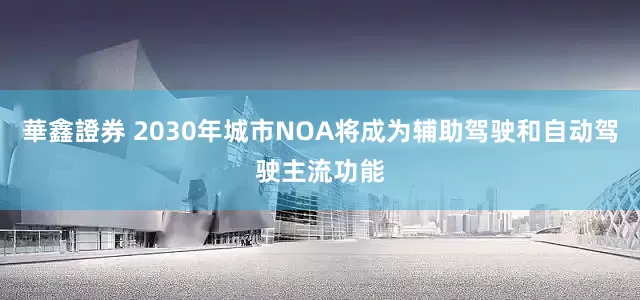 華鑫證券 2030年城市NOA将成为辅助驾驶和自动驾驶主流功能