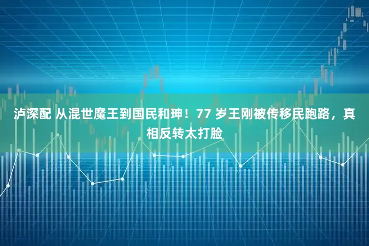 泸深配 从混世魔王到国民和珅！77 岁王刚被传移民跑路，真相反转太打脸