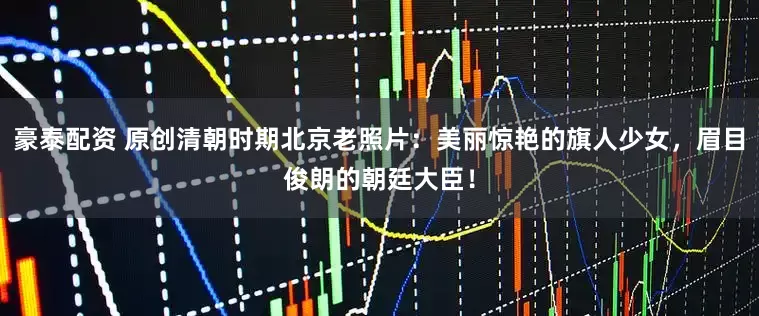 豪泰配资 原创清朝时期北京老照片：美丽惊艳的旗人少女，眉目俊朗的朝廷大臣！