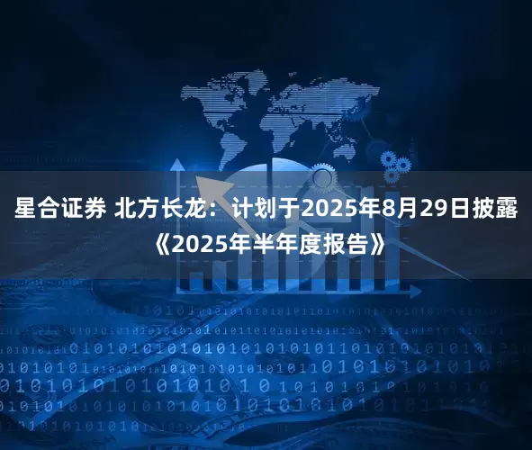 星合证券 北方长龙：计划于2025年8月29日披露《2025年半年度报告》