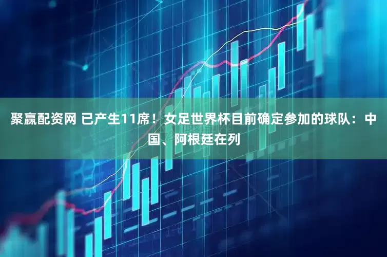 聚赢配资网 已产生11席！女足世界杯目前确定参加的球队：中国、阿根廷在列