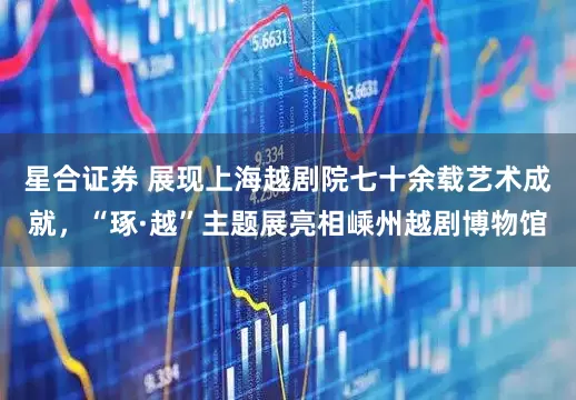 星合证券 展现上海越剧院七十余载艺术成就，“琢·越”主题展亮相嵊州越剧博物馆
